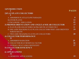 1)INTRODUCTION
     3                                                            PAGES
2)FLAT-PLATE COLLECTORS
     5
  A. ABSORBER PLATE & FLOW PASSAGES                                  9
  B.COVER PLATES                                                    12
  C.ENCLOSURE / INSULATION                                          15
3) PROPER ORIENTATION AND ANGLE of SOLAR COLLECTOR                  17
  A. FLAT-PLATR COLLECTORS FACING SOUTH AT FIXED TILT               18
  B. ONE-AXİS TRACKING FLAT-PLATE COLLECTORS WHIT AXIS ORIENTED     19
     NORTH-SOUTH
  C. TWO-AXIS TRACKING FLAT-PLATE COLLECTORS                         20
4) COLLECTOR PERFORMANCE
     21
  A. ABSORBED RADIATION                                             25
  B. COLLECTOR HEAT REMOVAL FACTOR                                  26
  C. OVERALL HEAT LOSS COEFFICIENT                                  27
5) COLLECTOR EFFICIENCY
     29
6) APPLICATIONS
     32
  A. DOMESTIC APPLICATIONS                                           33
 