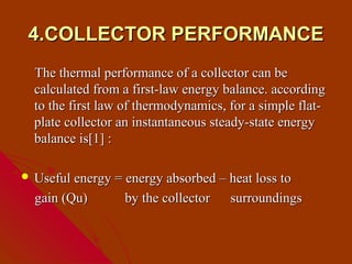 4.COLLECTOR PERFORMANCE
  The thermal performance of a collector can be
  calculated from a first-law energy balance. according
  to the first law of thermodynamics, for a simple flat-
  plate collector an instantaneous steady-state energy
  balance is[1] :

 Useful energy = energy absorbed – heat loss to

  gain (Qu)       by the collector    surroundings
 