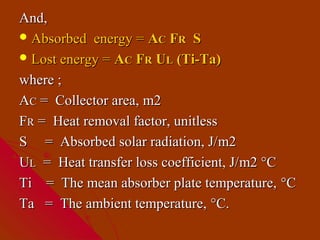 And,
 Absorbed energy = AC FR S
 Lost energy = AC FR UL (Ti-Ta)

where ;
AC = Collector area, m2
FR = Heat removal factor, unitless
S = Absorbed solar radiation, J/ m2
UL = Heat transfer loss coefficient, J/m2 °C
Ti = The mean absorber plate temperature, °C
Ta = The ambient temperature, °C.
 