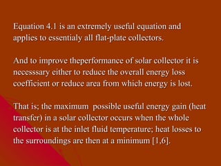 Equation 4.1 is an extremely useful equation and
applies to essentialy all flat-plate collectors.

And to improve theperformance of solar collector it is
necesssary either to reduce the overall energy loss
coefficient or reduce area from which energy is lost.

That is; the maximum possible useful energy gain (heat
transfer) in a solar collector occurs when the whole
collector is at the inlet fluid temperature; heat losses to
the surroundings are then at a minimum [1,6].
 
