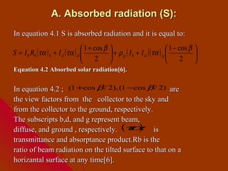 A. Absorbed radiation (S):
In equation 4.1 S is absorbed radiation and it is equal to:
                                  1 + cos β                                1 − cos β 
S = I b Rb (τα ) b + I d (τα ) d               + ρ g ( I b + I d )(τα ) g            
                                       2                                        2 
Equation 4.2 Absorbed solar radiation[6].


In equation 4.2 ; (1 +cos β / 2), (1 −cos β / 2) are
the view factors from the collector to the sky and
from the collector to the ground, respectively.
The subscripts b,d, and g represent beam,
diffuse, and ground , respectively. ( α is
                                      τ )
transmittance and absorptance product.Rb is the
ratio of beam radiation on the tilted surface to that on a
horizantal surface at any time[6].
 