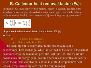 B. Collector heat removal factor (F R):
In equation 4.1 FR is collector heat removal factor ; a quantity that relates the
actual useful energy gain of a collector to the useful gain if the whole collector
surfaces were at the fluid inlet temperature[6]. And it is given by equation 4.3.




 Equation 4.3 the collector heat removal factor FR [6].
Where;
        m’ = Fluid mass flow rate, kg/s
        Cp = Fluid specific heat, J/kg °C
  The quantitiy FR is equavialent to the effectiveness of a
conventional heat exchange, which is defined as the ratio of the actual
heat transfer to the maximum possible heat transfer. The maximum
possible useful energy gain (heat transfer) in a solar collector occurs
when the all whole collector is at the inlet fluid temperature; heat
losses to the surroudings are than at a minimum [6].
 