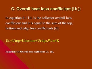 C. Overall heat loss coefficient (U L):

In equation 4.1 UL is the collector overall loss
coefficient and it is equal to the sum of the top,
bottom,and edge loss coefficients [6]:


UL=Utop+Ubottom+Uedge,W/m²K

Equation 4.4 Overall loss coefficient UL [6].
 