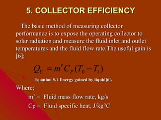 5. COLLECTOR EFFICIENCY
  The basic method of measuring collector
performance is to expose the operating collector to
solar radiation and measure the fluid inlet and outlet
temperatures and the fluid flow rate.The useful gain is
[6];

       QU = m′ C P (T0 − Ti )
       Equation 5.1 Energy gained by liquid[6].
Where;
   m’ = Fluid mass flow rate, kg/s
   Cp = Fluid specific heat, J/kg°C
 