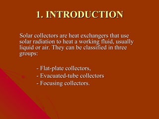 1. INTRODUCTION

Solar collectors are heat exchangers that use
solar radiation to heat a working fluid, usually
liquid or air. They can be classified in three
groups:

       - Flat-plate collectors,
       - Evacuated-tube collectors
       - Focusing collectors.
 