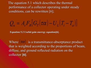 The equation 5.1 which describes the thermal
performance of a collector operating under steady
conditions, can be rewritten [6];


 Qu = Ac FR [ GT (τα ) − U L ( Ti − Ta ) ]
 Equation 5.2 Useful gain enerrgy equation[6].



Where (τα ) is a transmittance-absorptance product
that is weighted according to the proportions of beam,
diffuse, and ground reflected radiation on the
collector [6].
 