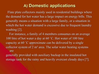A) Domestic applications
 Flate plate collectors mainly used in residential buildings where
the demand for hot water has a large impact on energy bills. This
generally means a situation with a large family, or a situation in
which the hot water demand is excessive due to frequent laundry
washing [2].
   For instance, a family of 4 members consumes on an average
100 litre of hot water a day at 60 ˚C. Hot water of 100 litre
capacity at 60 ˚C approximate can be delivered by a single
collector system of 2 m² area. The solar water heating systems
   are
generally provided with auxiliary backup in the insulated hot
storage tank for the rainy and heavily overcast cloudy days [7].
 