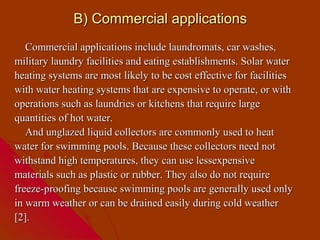 B) Commercial applications
   Commercial applications include laundromats, car washes,
military laundry facilities and eating establishments. Solar water
heating systems are most likely to be cost effective for facilities
with water heating systems that are expensive to operate, or with
operations such as laundries or kitchens that require large
quantities of hot water.
   And unglazed liquid collectors are commonly used to heat
water for swimming pools. Because these collectors need not
withstand high temperatures, they can use lessexpensive
materials such as plastic or rubber. They also do not require
freeze-proofing because swimming pools are generally used only
in warm weather or can be drained easily during cold weather
[2].
 
