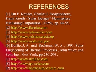 REFERENCES
[1] Jan F. Kreider, Charles J. Hoogendoorn,
Frank Kreith “ Solar Design “ Hemisphere
Publishing Corporation, (1989), pp. 44-55.
[2] http://www.flasolar.com
[3] http://www.solarnetrix.com
[4] http://www.solstice.crest.org
[5] http://www.rredc.nrel.gov
[6] Duffie, J. A. and Beckman, W. A. , 1991. Solar
Engineering of Thermal Processes , John Wiley and
Sons Inc., New York, pp.250-290 .
[7] http://www.iredaltd.com
[8] http://www.ips-solar.com
[9] http://www.northeastpoolstore.com
 