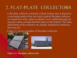 2. FLAT-PLATE COLLECTORS
A flat plate collector is basicly a black surface that is place d at
a convenient path of the sun.And a typical flat plate collector
is a metal box with a glass or plastic cover (called glazing) on
top and a dark-colored absorber plate on the bottom. The sides
and bottom of the collector are usually insulated to minimize
heat loss.[2]
Figure 2.1 gives examples of flat-plate collectors




Figure 2.1 Flat-plate collectors[3].
 