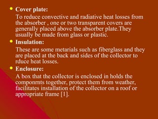  Cover   plate:
  To reduce convective and radiative heat losses from
  the absorber , one or two transparent covers are
  generally placed above the absorber plate.They
  usually be made from glass or plastic.
 Insulation:
  These are some metarials such as fiberglass and they
  are placed at the back and sides of the collector to
  rduce heat losses.
 Enclosure:
  A box that the collector is enclosed in holds the
  componrnts together, protect them from weather,
  facilitates installation of the collector on a roof or
  appropriate frame [1].
 