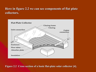 Here in figure 2.2 we can see components of flat plate
collectors.




Figure 2.2 Cross section of a basic flat-plate solar collector [4].
 