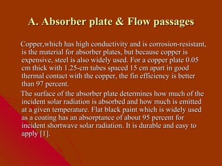 A. Absorber plate & Flow passages
Copper,which has high conductivity and is corrosion-resistant,
is the material for absorber plates, but because copper is
expensive, steel is also widely used. For a copper plate 0.05
cm thick with 1.25-cm tubes spaced 15 cm apart in good
thermal contact with the copper, the fin efficiency is better
than 97 percent.
The surface of the absorber plate determines how much of the
incident solar radiation is absorbed and how much is emitted
at a given temperature. Flat black paint which is widely used
as a coating has an absorptance of about 95 percent for
incident shortwave solar radiation. It is durable and easy to
apply [1].
 