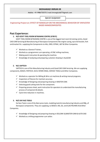 MOHAMAD IMRAN M
Mobile: +91 9986735575 E-mail:imrangttc6677@gmail.com
Engineering Project on: EFFECT OF NANOCLAY ON THE MECHANICAL BEHAVIOR OF VINYLESTER
BASED NANOCOMPOSITES
Past Experience:
1. M/S GOVT TOOL ROOM &TRAINING CENTRE (GT&TC)
GOVT TOOL ROOM &TRAINING CENTRE is one of the biggest tool room & training centre, Good
CAD CAM Servicing & Manufacturing of Aerospace Components like engine casing, eye end bracket, fork
end bracket Etc. supplying the Components to HAL, ISRO, ISTRAC, L&T & Other Companies.
 Worked as a General Trainee ,
 Worked as a programmer cum operating of CNC milling machines,
 Making work instruction & operating the machine.
 Knowledge of analyzing and preparing customer drawing in AutoCAD
2. M/s SAPTECH
SAPTECH is one of the Manufacturing industry and Good CAD CAM Servicing. We are supplying
components, BOSCH, PERTECH, ACCU SPARK ENGG, SIXFACE TOOLS and Other Companies.
 Worked as a operator for Milling & Wire cut machines & writing manual programs.
 Inspections of fixtures for maintain accuracy.
 Knowledge of Designing and preparing drawing in MASTER CAM.
 Selecting good cutting tools for the component.
 Preparing process sheet, work instruction for operators to understand the manufacturing
process of component & details.
 Cycle time reduction in machines.
3. M/S SIX FACE TOOLS
Six face Tools is one of the Best press tools, modeling tools & manufacturing Industry and Mfg. of
Aerospace components. They are supplying, to BOSCH, IKA, GE, and ELACTRUHMS And Other
Companies.
 Knowledge of Designing and preparing drawing in DELCAM 10,MASTER CAM & AUTO CAD
 Worked as a milling programmer cum setter.
Special Assignment
 