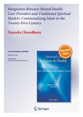 1 23
Journal of Religion and Health
ISSN 0022-4197
J Relig Health
DOI 10.1007/s10943-016-0234-7
Integration Between Mental Health-
Care Providers and Traditional Spiritual
Healers: Contextualising Islam in the
Twenty-First Century
Nayeefa Chowdhury
 