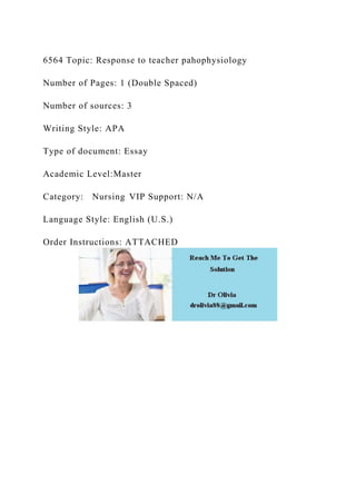 6564 Topic: Response to teacher pahophysiology
Number of Pages: 1 (Double Spaced)
Number of sources: 3
Writing Style: APA
Type of document: Essay
Academic Level:Master
Category: Nursing VIP Support: N/A
Language Style: English (U.S.)
Order Instructions: ATTACHED
 