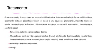 Tratamento
O tratamento dos doentes deve ser sempre individualizado e deve ser realizado de forma multidisciplinar.
Idealmente, todos os pacientes deveriam ter acesso a uma equipa de profissionais, incluindo médico de
família, reumatologista, enfermeiro, fisioterapeuta, terapeuta ocupacional, nutricionista, farmacêutico e
assistente social.
→Terapêutica (retardar a progressão da doença)
→Alterações de estilo de vida: repouso (ajuda a diminuir a inflamação da articulação) e exercitar (para
fortalecimento muscular e manutenção da função articular), dieta, exercícios e deixar de fumar
→Fisioterapia e terapia ocupacional
→Cirurgia
 
