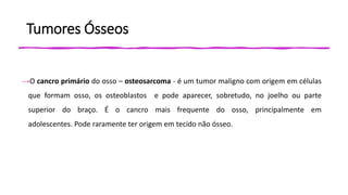 Tumores Ósseos
→O cancro primário do osso – osteosarcoma - é um tumor maligno com origem em células
que formam osso, os osteoblastos e pode aparecer, sobretudo, no joelho ou parte
superior do braço. É o cancro mais frequente do osso, principalmente em
adolescentes. Pode raramente ter origem em tecido não ósseo.
 