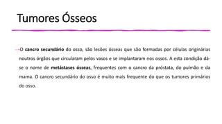 Tumores Ósseos
→O cancro secundário do osso, são lesões ósseas que são formadas por células originárias
noutros órgãos que circularam pelos vasos e se implantaram nos ossos. A esta condição dá-
se o nome de metástases ósseas, frequentes com o cancro da próstata, do pulmão e da
mama. O cancro secundário do osso é muito mais frequente do que os tumores primários
do osso.
 
