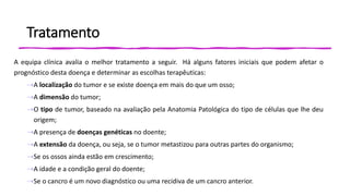 Tratamento
A equipa clínica avalia o melhor tratamento a seguir. Há alguns fatores iniciais que podem afetar o
prognóstico desta doença e determinar as escolhas terapêuticas:
⇢A localização do tumor e se existe doença em mais do que um osso;
⇢A dimensão do tumor;
⇢O tipo de tumor, baseado na avaliação pela Anatomia Patológica do tipo de células que lhe deu
origem;
⇢A presença de doenças genéticas no doente;
⇢A extensão da doença, ou seja, se o tumor metastizou para outras partes do organismo;
⇢Se os ossos ainda estão em crescimento;
⇢A idade e a condição geral do doente;
⇢Se o cancro é um novo diagnóstico ou uma recidiva de um cancro anterior.
 
