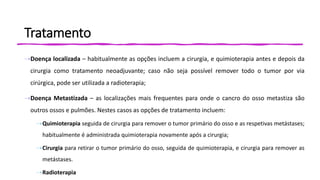 Tratamento
⇢Doença localizada – habitualmente as opções incluem a cirurgia, e quimioterapia antes e depois da
cirurgia como tratamento neoadjuvante; caso não seja possível remover todo o tumor por via
cirúrgica, pode ser utilizada a radioterapia;
⇢Doença Metastizada – as localizações mais frequentes para onde o cancro do osso metastiza são
outros ossos e pulmões. Nestes casos as opções de tratamento incluem:
⇢Quimioterapia seguida de cirurgia para remover o tumor primário do osso e as respetivas metástases;
habitualmente é administrada quimioterapia novamente após a cirurgia;
⇢Cirurgia para retirar o tumor primário do osso, seguida de quimioterapia, e cirurgia para remover as
metástases.
⇢Radioterapia
 