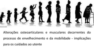 Alterações osteoarticulares e musculares decorrentes do
processo de envelhecimento e da mobilidade - implicações
para os cuidados ao utente
 