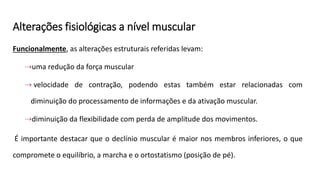 Alterações fisiológicas a nível muscular
Funcionalmente, as alterações estruturais referidas levam:
⇢uma redução da força muscular
⇢ velocidade de contração, podendo estas também estar relacionadas com
diminuição do processamento de informações e da ativação muscular.
⇢diminuição da flexibilidade com perda de amplitude dos movimentos.
É importante destacar que o declínio muscular é maior nos membros inferiores, o que
compromete o equilíbrio, a marcha e o ortostatismo (posição de pé).
 
