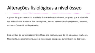 Alterações fisiológicas a nível ósseo
A partir da quarta década a atividade dos osteoblastos diminui, ao passo que a atividade
dos osteoclastos aumenta. Por conseguinte, passa a ocorrer perda progressiva, absoluta,
da massa óssea até então presente.
Essa perda é de aproximadamente 3,3% ao ano nos homens e de 1% ao ano nas mulheres.
No entanto, no sexo feminino, após a menopausa, essa perda aumenta em até dez vezes.
 