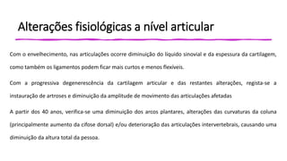 Alterações fisiológicas a nível articular
Com o envelhecimento, nas articulações ocorre diminuição do líquido sinovial e da espessura da cartilagem,
como também os ligamentos podem ficar mais curtos e menos flexíveis.
Com a progressiva degenerescência da cartilagem articular e das restantes alterações, regista-se a
instauração de artroses e diminuição da amplitude de movimento das articulações afetadas
A partir dos 40 anos, verifica-se uma diminuição dos arcos plantares, alterações das curvaturas da coluna
(principalmente aumento da cifose dorsal) e/ou deterioração das articulações intervertebrais, causando uma
diminuição da altura total da pessoa.
 