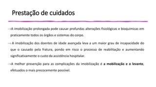 Prestação de cuidados
→A imobilização prolongada pode causar profundas alterações fisiológicas e bioquímicas em
praticamente todos os órgãos e sistemas do corpo.
→ A imobilização dos doentes de idade avançada leva a um maior grau de incapacidade do
que o causado pela fratura, pondo em risco o processo de reabilitação e aumentando
significativamente o custo da assistência hospitalar.
→A melhor prevenção para as complicações da imobilização é a mobilização e o levante,
efetuados o mais precocemente possível.
 