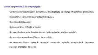 Devem ser prevenidas as complicações:
⇢Cardiovasculares (alterações eletrolíticas, desadaptação ao esforço e hipotensão ortostática);
⇢Respiratórias (pneumonia por estase brônquica);
⇢Digestivas (obstipação);
⇢Genito-urinárias (infeção urinária);
⇢Do aparelho locomotor (perdas ósseas, rigidez articular, atrofia muscular);
⇢Do revestimento cutâneo (úlceras de pressão);
⇢As neuropsicológicas (privação sensorial, ansiedade, agitação, desorientação temporo-
espacial, alterações do sono).
 