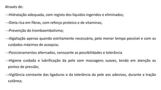 Através de:
→Hidratação adequada, com registo dos líquidos ingeridos e eliminados;
→Dieta rica em fibras, com reforço proteico e de vitaminas;
→Prevenção do tromboembolismo;
→Algaliação apenas quando estritamente necessário, pelo menor tempo possível e com os
cuidados máximos de assepsia;
→Posicionamentos alternados, consoante as possibilidades e tolerância
→Higiene cuidada e lubrificação da pele com massagens suaves, tendo em atenção os
pontos de pressão;
→Vigilância constante das ligaduras e da tolerância da pele aos adesivos, durante a tração
cutânea;
 