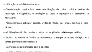 →Utilização de colchões anti-escara;
→Cinesioterapia respiratória, com mobilização da caixa torácica, treino da
respiração diafragmática, estimulação da tosse e aspiração das secreções, se
necessário;
→Posicionamento articular correto, evitando flexão das ancas, joelhos e tíbio-
társicas;
→Mobilização articular, passiva ou ativa, nas amplitudes máximas permitidas;
→Explicar ao doente e família do tratamento, o tempo de espera cirúrgico e o
tempo provável de recuperação
→Estimulação e comunicação com o doente;
 