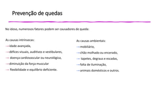 Prevenção de quedas
No idoso, numerosos fatores podem ser causadores de queda:
As causas intrínsecas:
→idade avançada,
→défices visuais, auditivos e vestibulares,
→ doença cardiovascular ou neurológica,
→diminuição da força muscular
→ flexibilidade e equilíbrio deficiente.
As causas ambientais:
→mobiliário,
→chão molhado ou encerado,
→ tapetes, degraus e escadas,
→falta de iluminação,
→animais domésticos e outros.
 