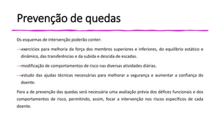 Prevenção de quedas
Os esquemas de intervenção poderão conter:
→exercícios para melhoria da força dos membros superiores e inferiores, do equilíbrio estático e
dinâmico, das transferências e da subida e descida de escadas.
→modificação de comportamentos de risco nas diversas atividades diárias.
→estudo das ajudas técnicas necessárias para melhorar a segurança e aumentar a confiança do
doente.
Para a de prevenção das quedas será necessária uma avaliação prévia dos défices funcionais e dos
comportamentos de risco, permitindo, assim, focar a intervenção nos riscos específicos de cada
doente.
 