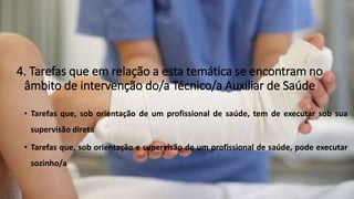 4. Tarefas que em relação a esta temática se encontram no
âmbito de intervenção do/a Técnico/a Auxiliar de Saúde
• Tarefas que, sob orientação de um profissional de saúde, tem de executar sob sua
supervisão direta
• Tarefas que, sob orientação e supervisão de um profissional de saúde, pode executar
sozinho/a
 