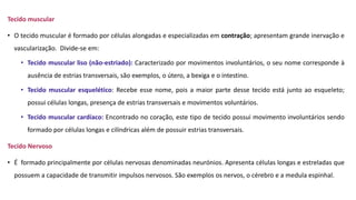 Tecido muscular
• O tecido muscular é formado por células alongadas e especializadas em contração; apresentam grande inervação e
vascularização. Divide-se em:
• Tecido muscular liso (não-estriado): Caracterizado por movimentos involuntários, o seu nome corresponde à
ausência de estrias transversais, são exemplos, o útero, a bexiga e o intestino.
• Tecido muscular esquelético: Recebe esse nome, pois a maior parte desse tecido está junto ao esqueleto;
possui células longas, presença de estrias transversais e movimentos voluntários.
• Tecido muscular cardíaco: Encontrado no coração, este tipo de tecido possui movimento involuntários sendo
formado por células longas e cilíndricas além de possuir estrias transversais.
Tecido Nervoso
• É formado principalmente por células nervosas denominadas neurónios. Apresenta células longas e estreladas que
possuem a capacidade de transmitir impulsos nervosos. São exemplos os nervos, o cérebro e a medula espinhal.
 