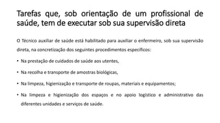 Tarefas que, sob orientação de um profissional de
saúde, tem de executar sob sua supervisão direta
O Técnico auxiliar de saúde está habilitado para auxiliar o enfermeiro, sob sua supervisão
direta, na concretização dos seguintes procedimentos específicos:
• Na prestação de cuidados de saúde aos utentes,
• Na recolha e transporte de amostras biológicas,
• Na limpeza, higienização e transporte de roupas, materiais e equipamentos;
• Na limpeza e higienização dos espaços e no apoio logístico e administrativo das
diferentes unidades e serviços de saúde.
 