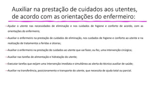 Auxiliar na prestação de cuidados aos utentes,
de acordo com as orientações do enfermeiro:
→Ajudar o utente nas necessidades de eliminação e nos cuidados de higiene e conforto de acordo, com as
orientações do enfermeiro;
→Auxiliar o enfermeiro na prestação de cuidados de eliminação, nos cuidados de higiene e conforto ao utente e na
realização de tratamentos a feridas e úlceras;
→Auxiliar o enfermeiro na prestação de cuidados ao utente que vai fazer, ou fez, uma intervenção cirúrgica;
→Auxiliar nas tarefas de alimentação e hidratação do utente;
→Executar tarefas que exijam uma intervenção imediata e simultânea ao alerta do técnico auxiliar de saúde;
→Auxiliar na transferência, posicionamento e transporte do utente, que necessita de ajuda total ou parcial.
 