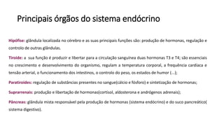 Principais órgãos do sistema endócrino
Hipófise: glândula localizada no cérebro e as suas principais funções são: produção de hormonas, regulação e
controlo de outras glândulas.
Tiroide: a sua função é produzir e libertar para a circulação sanguínea duas hormonas T3 e T4; são essenciais
no crescimento e desenvolvimento do organismo, regulam a temperatura corporal, a frequência cardíaca e
tensão arterial, o funcionamento dos intestinos, o controlo do peso, os estados de humor (...);
Paratiroides: regulação de substâncias presentes no sangue(cálcio e fósforo) e sintetização de hormonas;
Suprarrenais: produção e libertação de hormonas(cortisol, aldosterona e andrógenos adrenais);
Pâncreas: glândula mista responsável pela produção de hormonas (sistema endócrino) e do suco pancreático(
sistema digestivo).
 