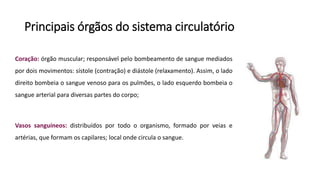 Principais órgãos do sistema circulatório
Coração: órgão muscular; responsável pelo bombeamento de sangue mediados
por dois movimentos: sístole (contração) e diástole (relaxamento). Assim, o lado
direito bombeia o sangue venoso para os pulmões, o lado esquerdo bombeia o
sangue arterial para diversas partes do corpo;
Vasos sanguíneos: distribuídos por todo o organismo, formado por veias e
artérias, que formam os capilares; local onde circula o sangue.
 