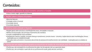 Conteúdos:
1. Os principais sistemas do corpo humano: conceitos e funções
•Célula, tecido, órgão, aparelho ou sistemas
2. Noções sobre o Sistema Imunitário
•Barreiras Naturais
•Fisiologia celular e humoral
•Imunidade natural
•Imunidade adquirida
3. Sistemas ósteo-articular e muscular
•Noções gerais sobre estrutura e classificação dos ossos, articulações e músculos
•Biofísica da locomoção e dos principais movimentos dos membros
•Função e estabilidade da coluna vertebral
•Osteoporose, fraturas, luxações, principais doenças reumatismais, tumores ósseos - conceitos; noções básicas sobre manifestações clínicas;
implicações para os cuidados de saúde
•Alterações ósteo-articulares e musculares decorrentes do processo de envelhecimento e da mobilidade - implicações para os cuidados ao
utente
4. Tarefas que em relação a esta temática se encontram no âmbito de intervenção do/a Técnico/a Auxiliar de Saúde
•Tarefas que, sob orientação de um profissional de saúde, tem de executar sob sua supervisão direta
•Tarefas que, sob orientação e supervisão de um profissional de saúde, pode executar sozinho/a
 