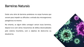 Barreiras Naturais
Existe uma série de barreiras protetoras no corpo humano que
servem para impedir ou dificultar a entrada dos microrganismos
patogénicos no mesmo.
No entanto, se algum deles conseguir vencer essas barreiras,
deparar-se-á com vários mecanismos de defesa desencadeados
pelo sistema imunitário, com o objetivo de destruí-los ou
desativá-los.
 