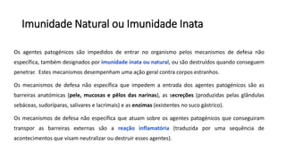 Imunidade Natural ou Imunidade Inata
Os agentes patogénicos são impedidos de entrar no organismo pelos mecanismos de defesa não
específica, também designados por imunidade inata ou natural, ou são destruídos quando conseguem
penetrar. Estes mecanismos desempenham uma ação geral contra corpos estranhos.
Os mecanismos de defesa não específica que impedem a entrada dos agentes patogénicos são as
barreiras anatómicas (pele, mucosas e pêlos das narinas), as secreções (produzidas pelas glândulas
sebáceas, sudoríparas, salivares e lacrimais) e as enzimas (existentes no suco gástrico).
Os mecanismos de defesa não específica que atuam sobre os agentes patogénicos que conseguiram
transpor as barreiras externas são a reação inflamatória (traduzida por uma sequência de
acontecimentos que visam neutralizar ou destruir esses agentes).
 