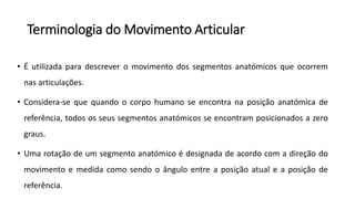 Terminologia do Movimento Articular
• É utilizada para descrever o movimento dos segmentos anatómicos que ocorrem
nas articulações.
• Considera-se que quando o corpo humano se encontra na posição anatómica de
referência, todos os seus segmentos anatómicos se encontram posicionados a zero
graus.
• Uma rotação de um segmento anatómico é designada de acordo com a direção do
movimento e medida como sendo o ângulo entre a posição atual e a posição de
referência.
 