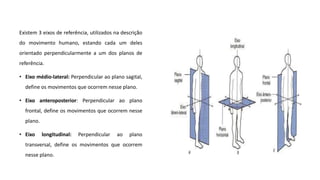 Existem 3 eixos de referência, utilizados na descrição
do movimento humano, estando cada um deles
orientado perpendicularmente a um dos planos de
referência.
• Eixo médio-lateral: Perpendicular ao plano sagital,
define os movimentos que ocorrem nesse plano.
• Eixo anteroposterior: Perpendicular ao plano
frontal, define os movimentos que ocorrem nesse
plano.
• Eixo longitudinal: Perpendicular ao plano
transversal, define os movimentos que ocorrem
nesse plano.
 