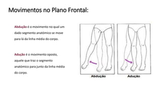 Movimentos no Plano Frontal:
Abdução é o movimento no qual um
dado segmento anatómico se move
para lá da linha média do corpo.
Adução é o movimento oposto,
aquele que traz o segmento
anatómico para junto da linha média
do corpo.
 