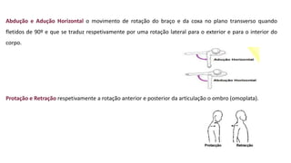 Abdução e Adução Horizontal o movimento de rotação do braço e da coxa no plano transverso quando
fletidos de 90º e que se traduz respetivamente por uma rotação lateral para o exterior e para o interior do
corpo.
Protação e Retração respetivamente a rotação anterior e posterior da articulação o ombro (omoplata).
 