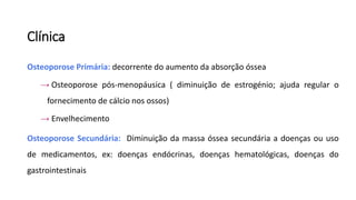 Clínica
Osteoporose Primária: decorrente do aumento da absorção óssea
→ Osteoporose pós-menopáusica ( diminuição de estrogénio; ajuda regular o
fornecimento de cálcio nos ossos)
→ Envelhecimento
Osteoporose Secundária: Diminuição da massa óssea secundária a doenças ou uso
de medicamentos, ex: doenças endócrinas, doenças hematológicas, doenças do
gastrointestinais
 