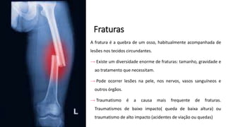 Fraturas
A fratura é a quebra de um osso, habitualmente acompanhada de
lesões nos tecidos circundantes.
→ Existe um diversidade enorme de fraturas: tamanho, gravidade e
ao tratamento que necessitam.
→ Pode ocorrer lesões na pele, nos nervos, vasos sanguíneos e
outros órgãos.
→ Traumatismo é a causa mais frequente de fraturas.
Traumatismos de baixo impacto( queda de baixa altura) ou
traumatismo de alto impacto (acidentes de viação ou quedas)
 